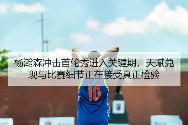 杨瀚森冲击首轮秀进入关键期，天赋兑现与比赛细节正在接受真正检验